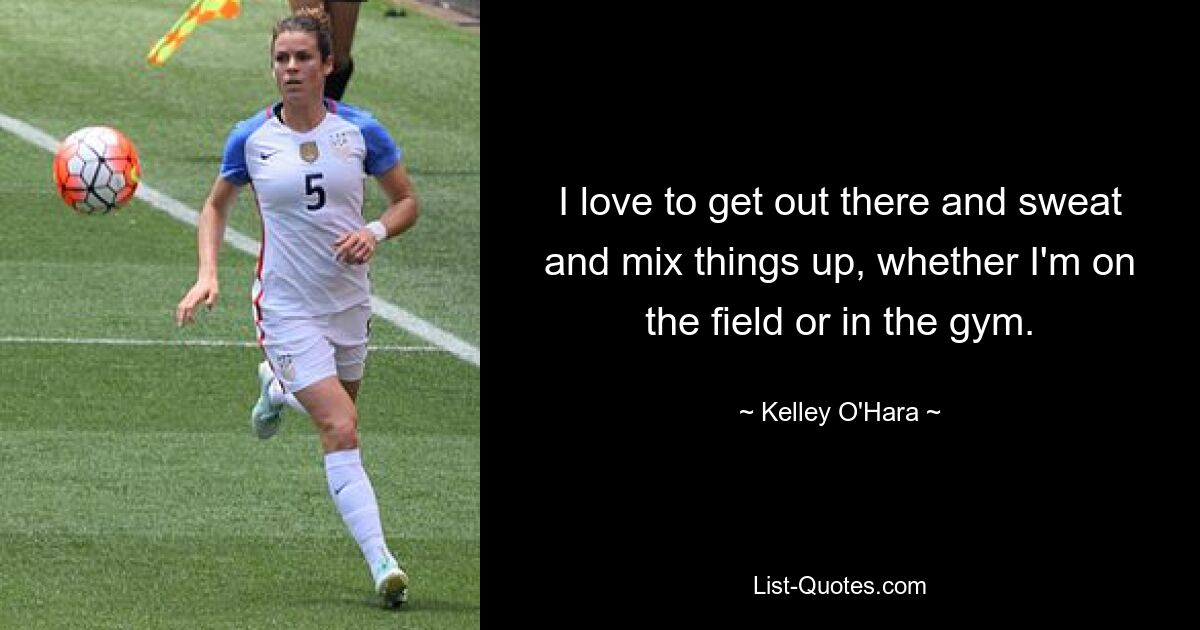 I love to get out there and sweat and mix things up, whether I'm on the field or in the gym. — © Kelley O'Hara