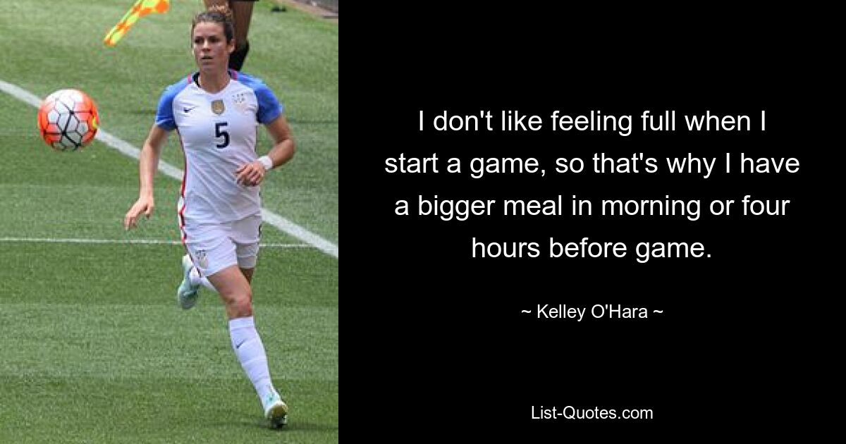 I don't like feeling full when I start a game, so that's why I have a bigger meal in morning or four hours before game. — © Kelley O'Hara