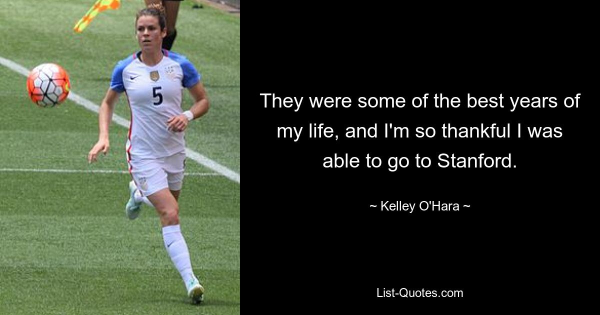 They were some of the best years of my life, and I'm so thankful I was able to go to Stanford. — © Kelley O'Hara