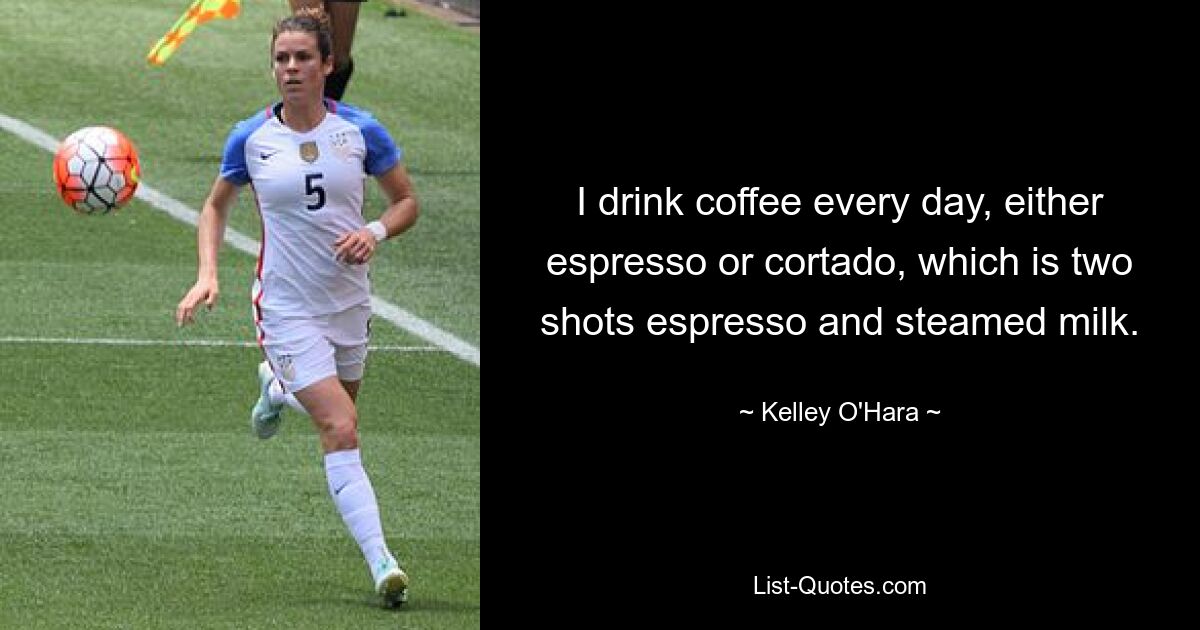 I drink coffee every day, either espresso or cortado, which is two shots espresso and steamed milk. — © Kelley O'Hara