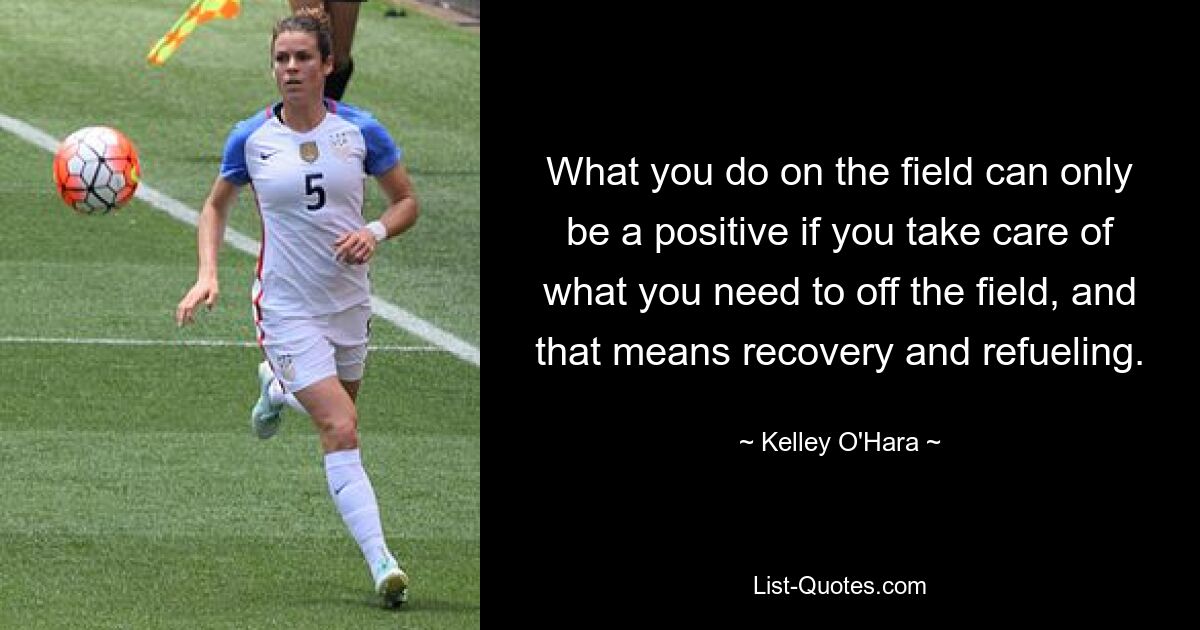 What you do on the field can only be a positive if you take care of what you need to off the field, and that means recovery and refueling. — © Kelley O'Hara