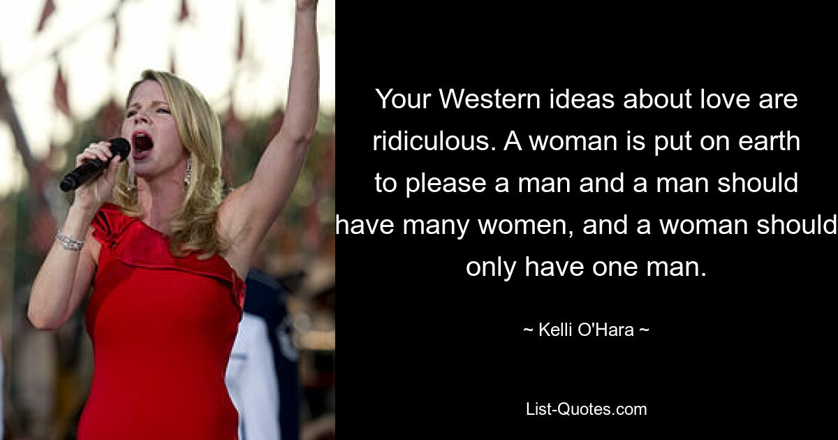 Your Western ideas about love are ridiculous. A woman is put on earth to please a man and a man should have many women, and a woman should only have one man. — © Kelli O'Hara