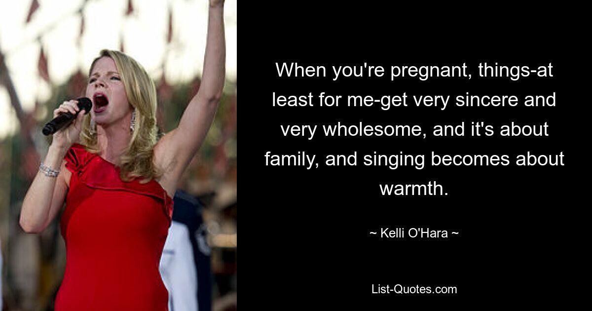 When you're pregnant, things-at least for me-get very sincere and very wholesome, and it's about family, and singing becomes about warmth. — © Kelli O'Hara