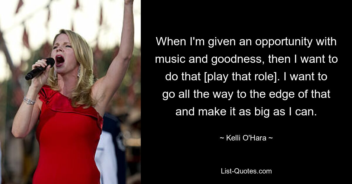 When I'm given an opportunity with music and goodness, then I want to do that [play that role]. I want to go all the way to the edge of that and make it as big as I can. — © Kelli O'Hara