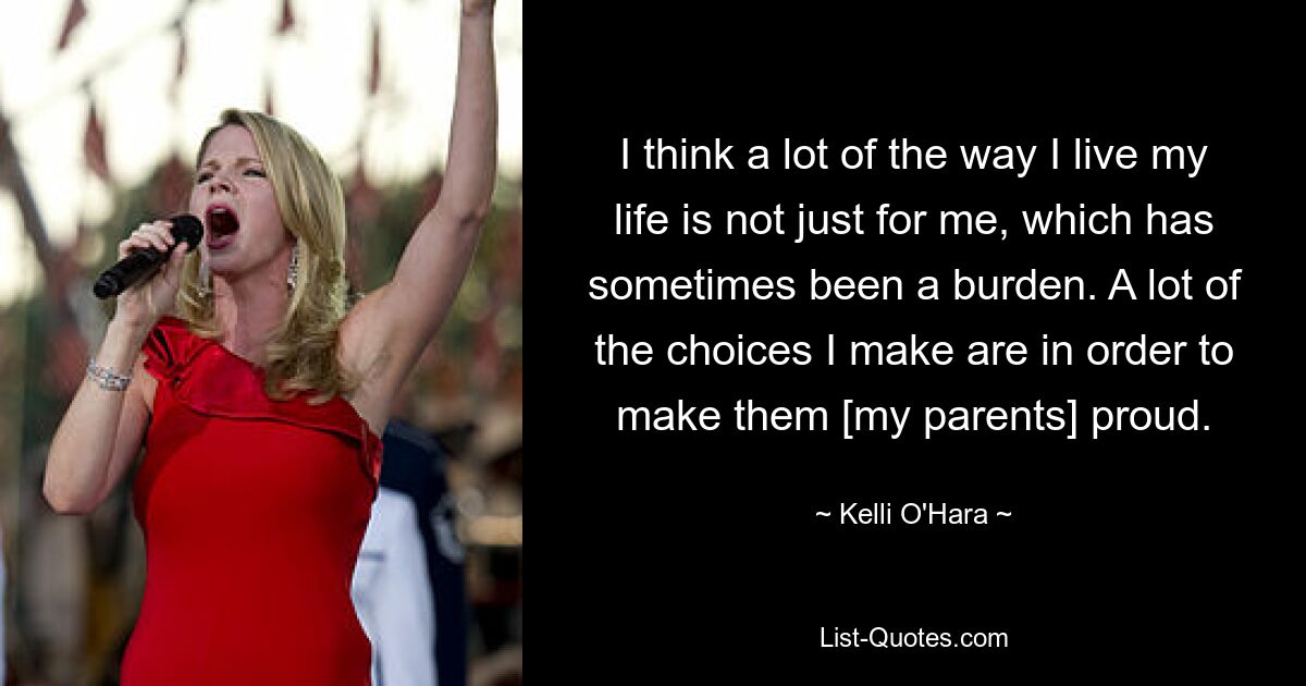 I think a lot of the way I live my life is not just for me, which has sometimes been a burden. A lot of the choices I make are in order to make them [my parents] proud. — © Kelli O'Hara