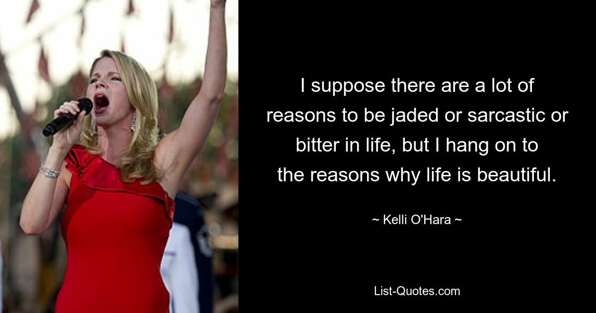 I suppose there are a lot of reasons to be jaded or sarcastic or bitter in life, but I hang on to the reasons why life is beautiful. — © Kelli O'Hara