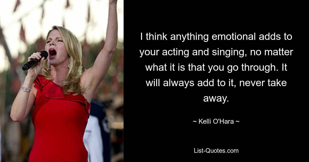 I think anything emotional adds to your acting and singing, no matter what it is that you go through. It will always add to it, never take away. — © Kelli O'Hara