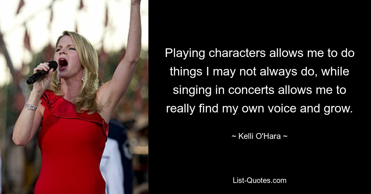 Playing characters allows me to do things I may not always do, while singing in concerts allows me to really find my own voice and grow. — © Kelli O'Hara