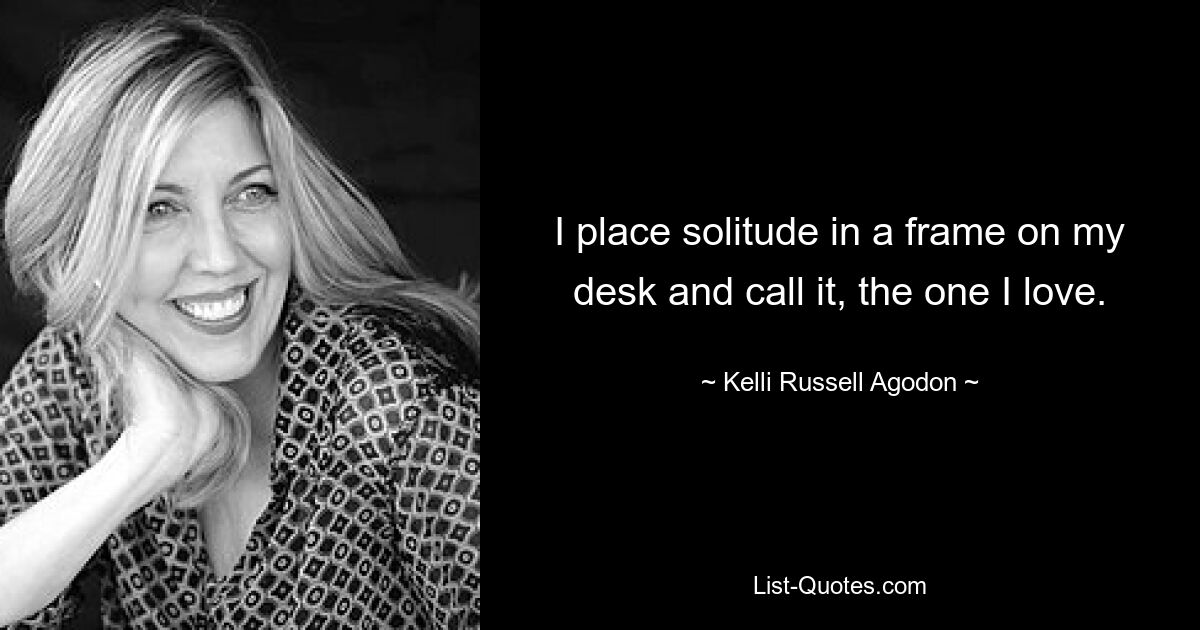 I place solitude in a frame on my desk and call it, the one I love. — © Kelli Russell Agodon