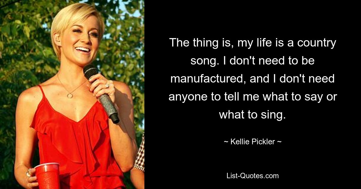 The thing is, my life is a country song. I don't need to be manufactured, and I don't need anyone to tell me what to say or what to sing. — © Kellie Pickler