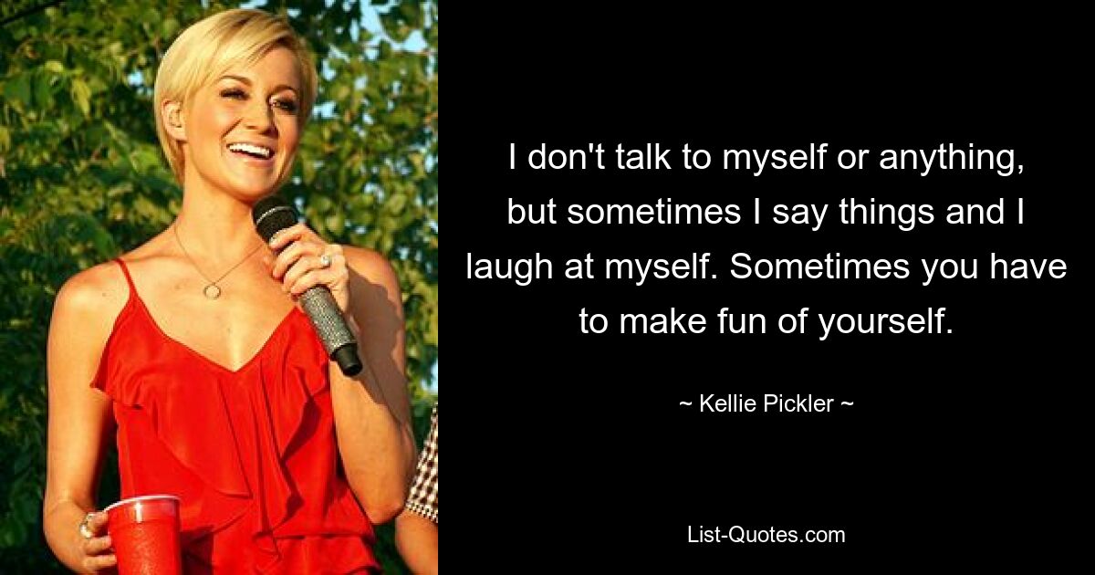 I don't talk to myself or anything, but sometimes I say things and I laugh at myself. Sometimes you have to make fun of yourself. — © Kellie Pickler