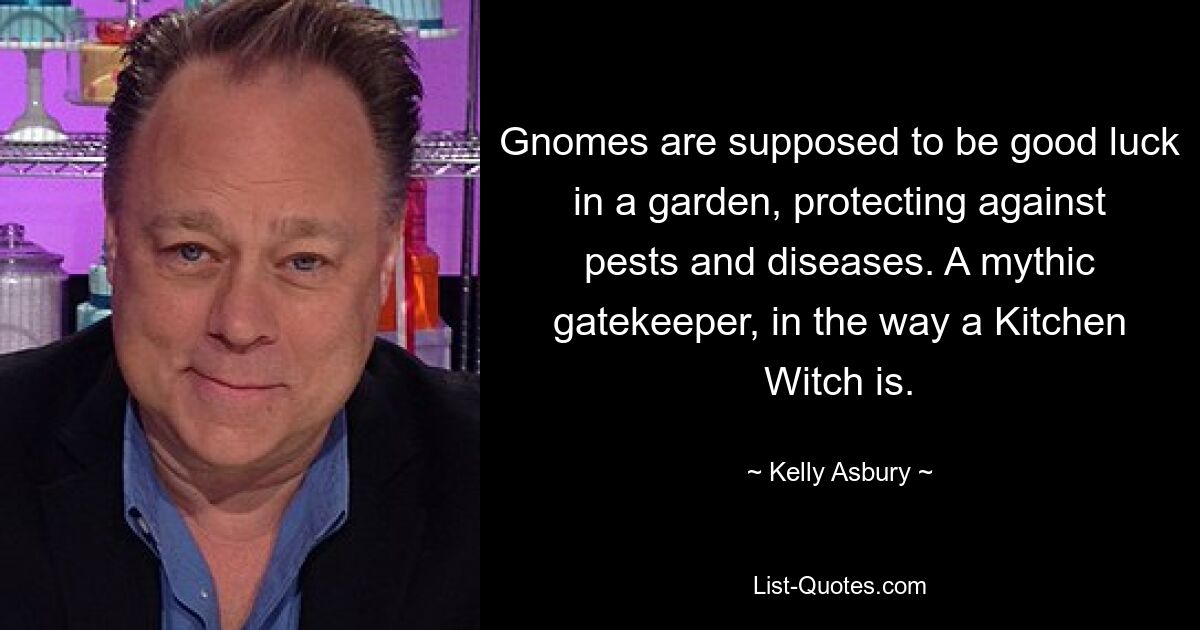 Gnomes are supposed to be good luck in a garden, protecting against pests and diseases. A mythic gatekeeper, in the way a Kitchen Witch is. — © Kelly Asbury