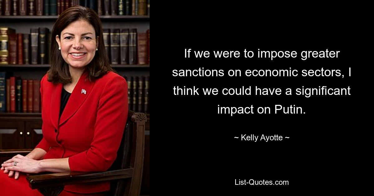 If we were to impose greater sanctions on economic sectors, I think we could have a significant impact on Putin. — © Kelly Ayotte