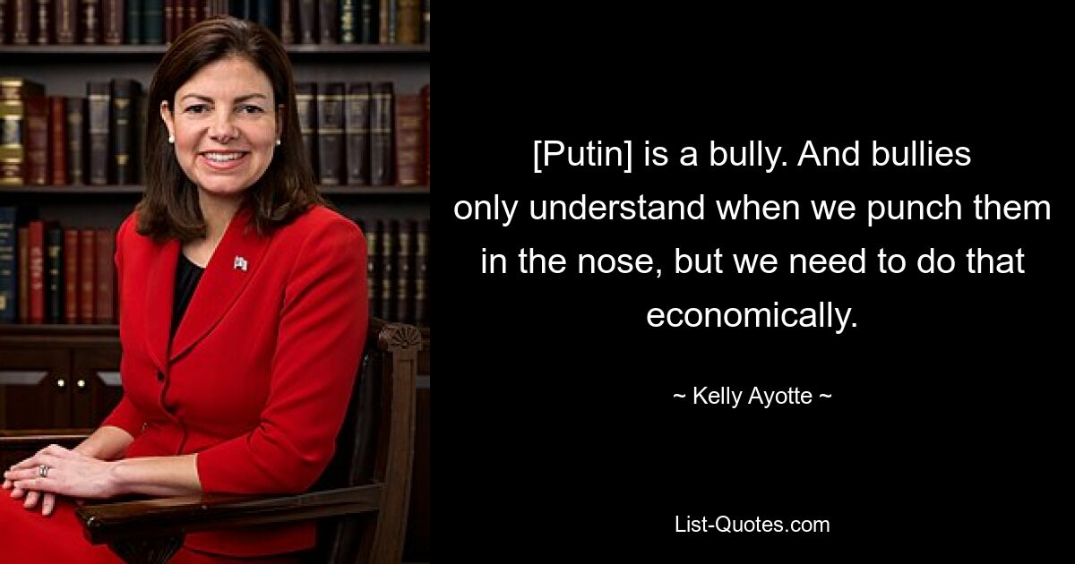 [Putin] is a bully. And bullies only understand when we punch them in the nose, but we need to do that economically. — © Kelly Ayotte