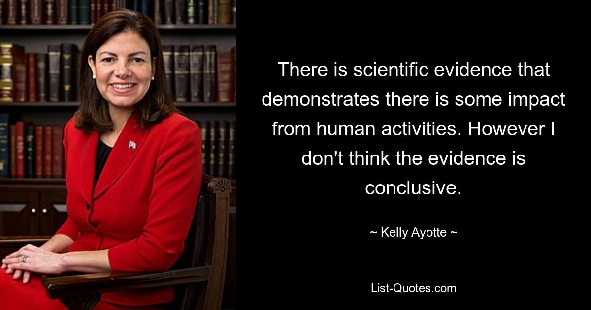 There is scientific evidence that demonstrates there is some impact from human activities. However I don't think the evidence is conclusive. — © Kelly Ayotte