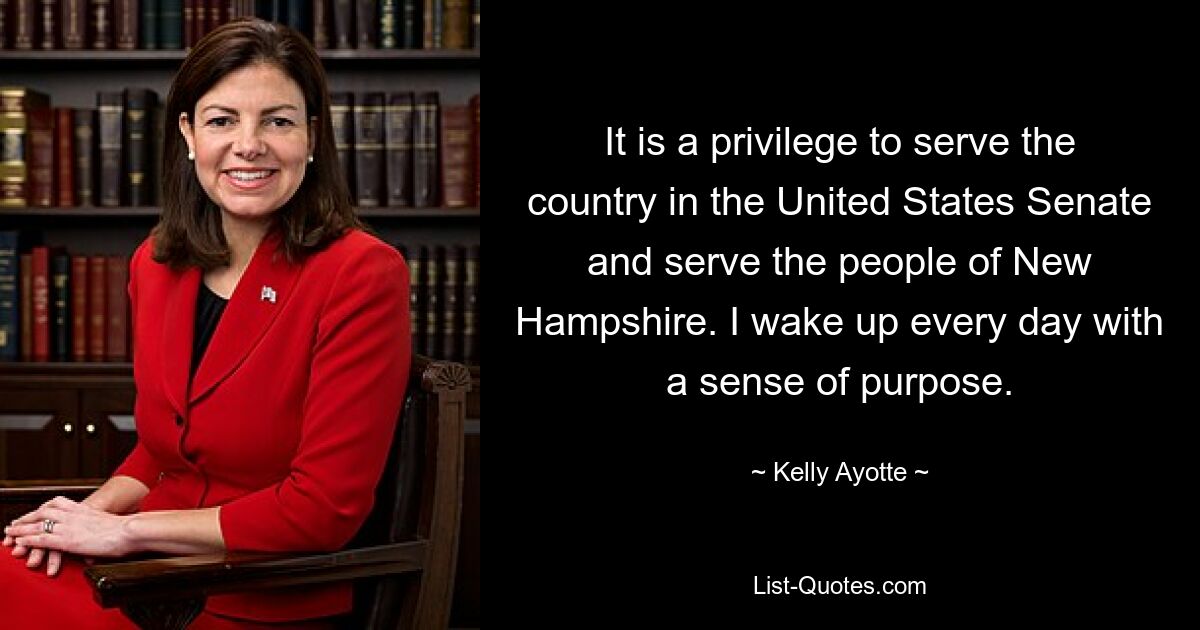 It is a privilege to serve the country in the United States Senate and serve the people of New Hampshire. I wake up every day with a sense of purpose. — © Kelly Ayotte