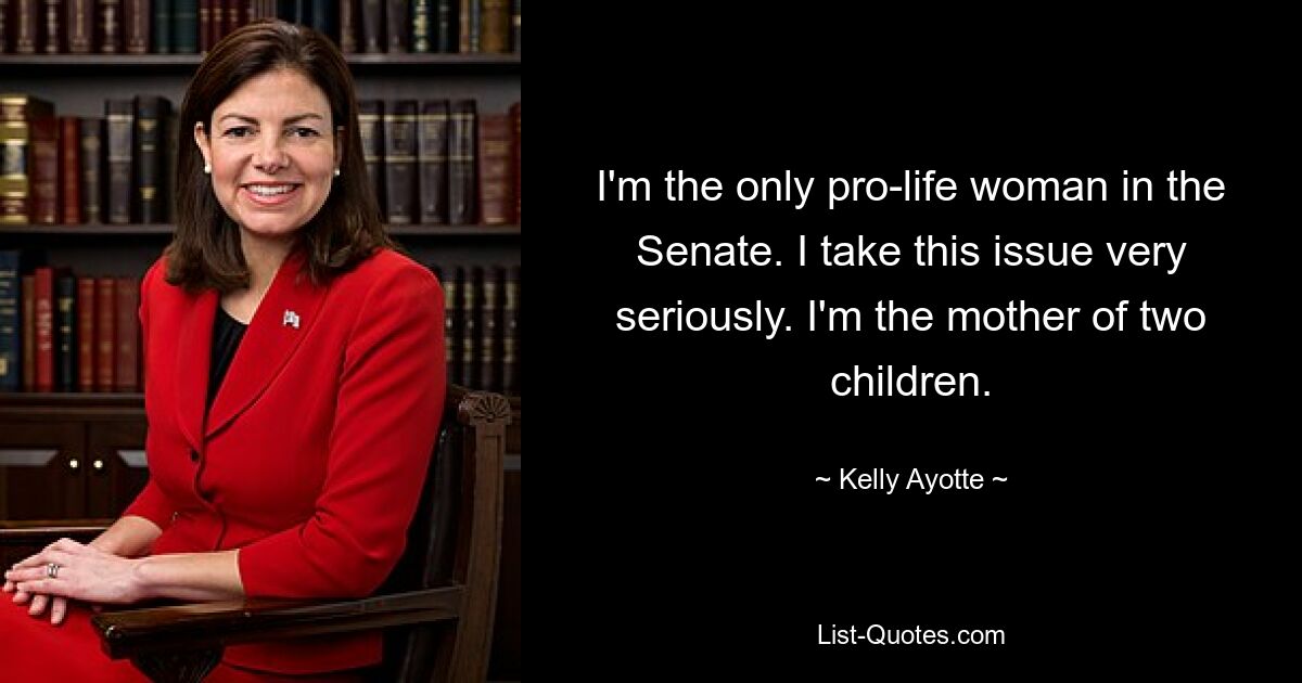 I'm the only pro-life woman in the Senate. I take this issue very seriously. I'm the mother of two children. — © Kelly Ayotte