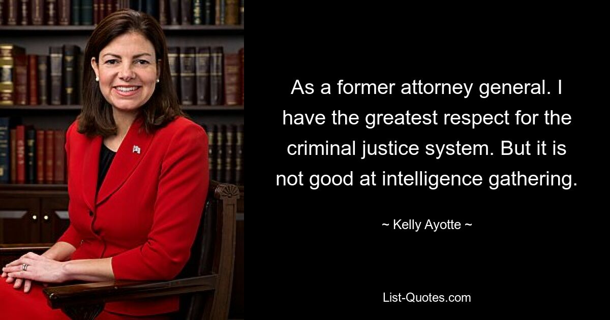 As a former attorney general. I have the greatest respect for the criminal justice system. But it is not good at intelligence gathering. — © Kelly Ayotte