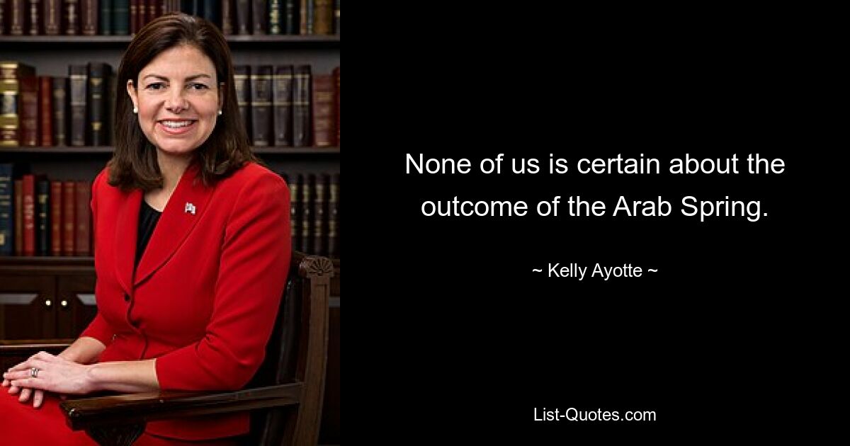 None of us is certain about the outcome of the Arab Spring. — © Kelly Ayotte