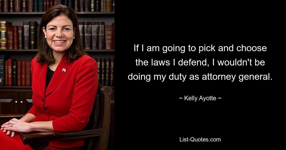 If I am going to pick and choose the laws I defend, I wouldn't be doing my duty as attorney general. — © Kelly Ayotte