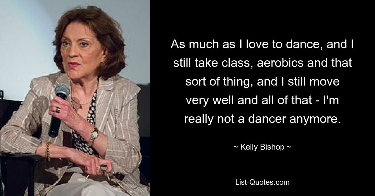 As much as I love to dance, and I still take class, aerobics and that sort of thing, and I still move very well and all of that - I'm really not a dancer anymore. — © Kelly Bishop