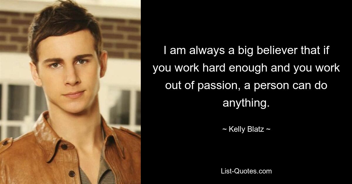 I am always a big believer that if you work hard enough and you work out of passion, a person can do anything. — © Kelly Blatz