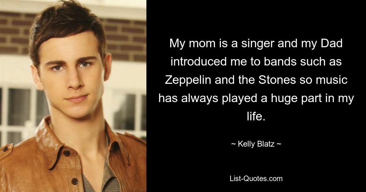 My mom is a singer and my Dad introduced me to bands such as Zeppelin and the Stones so music has always played a huge part in my life. — © Kelly Blatz