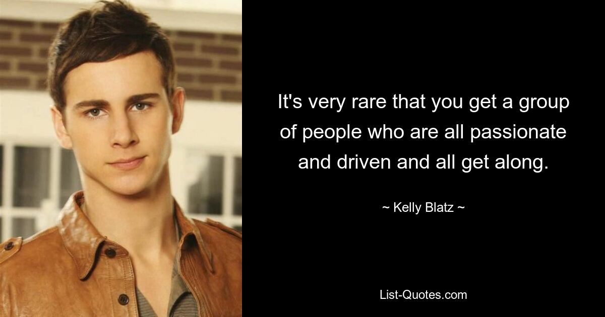 It's very rare that you get a group of people who are all passionate and driven and all get along. — © Kelly Blatz