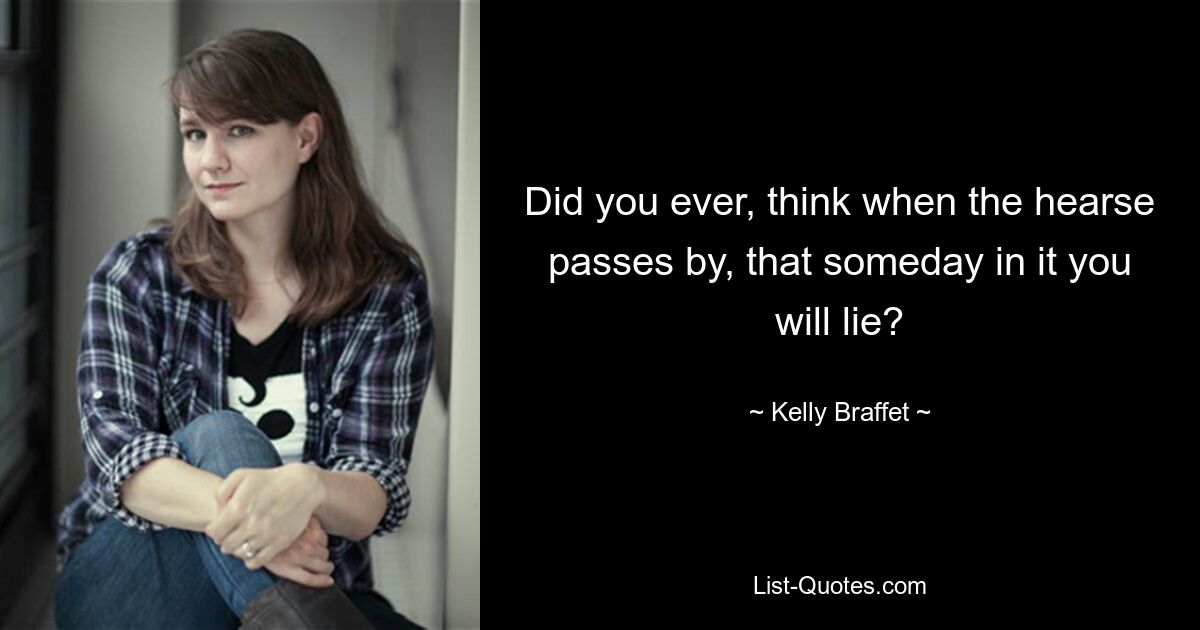 Did you ever, think when the hearse passes by, that someday in it you will lie? — © Kelly Braffet