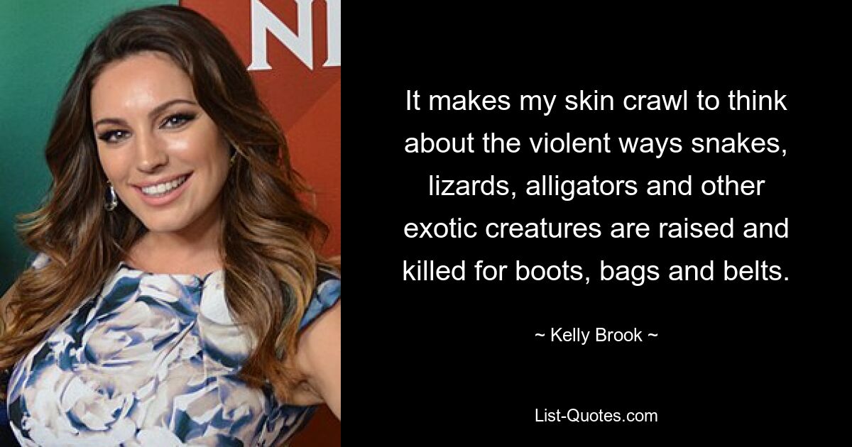 It makes my skin crawl to think about the violent ways snakes, lizards, alligators and other exotic creatures are raised and killed for boots, bags and belts. — © Kelly Brook