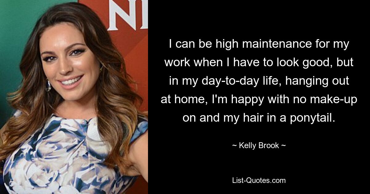 I can be high maintenance for my work when I have to look good, but in my day-to-day life, hanging out at home, I'm happy with no make-up on and my hair in a ponytail. — © Kelly Brook