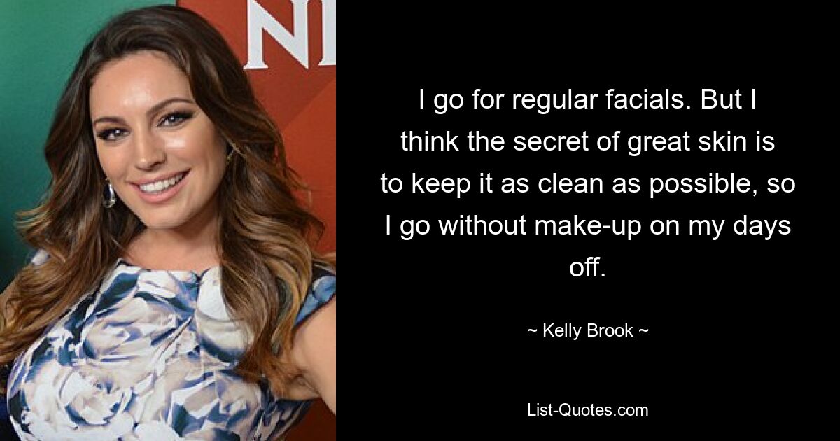 I go for regular facials. But I think the secret of great skin is to keep it as clean as possible, so I go without make-up on my days off. — © Kelly Brook