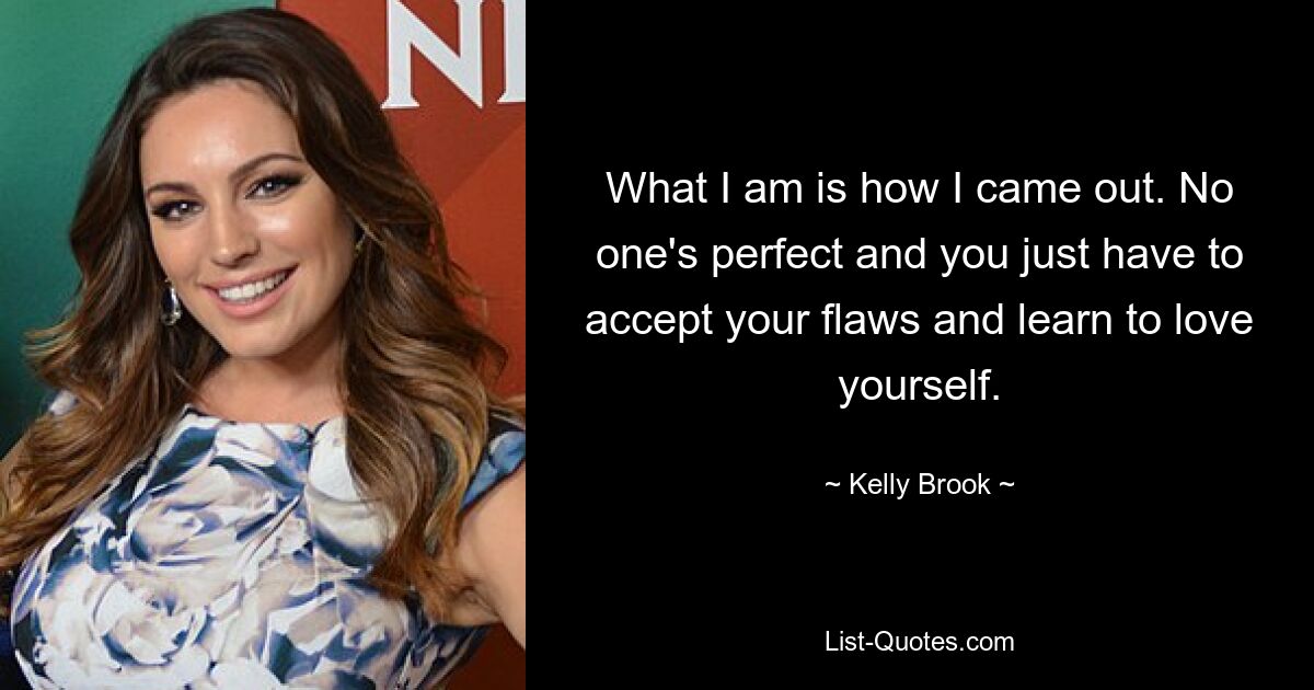 What I am is how I came out. No one's perfect and you just have to accept your flaws and learn to love yourself. — © Kelly Brook