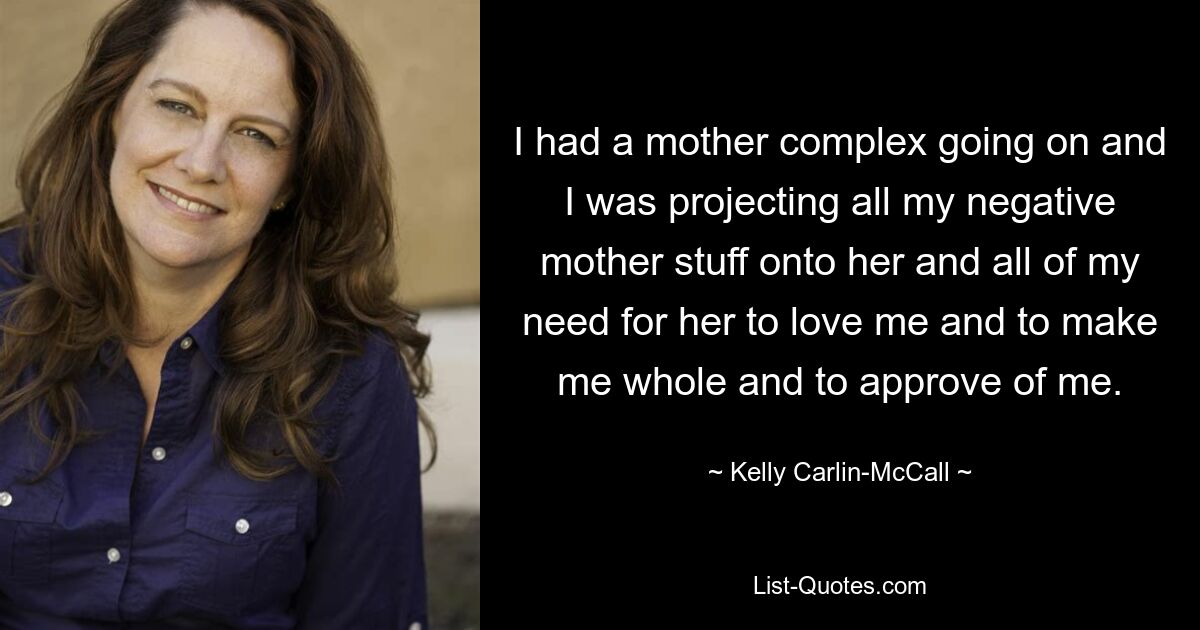 I had a mother complex going on and I was projecting all my negative mother stuff onto her and all of my need for her to love me and to make me whole and to approve of me. — © Kelly Carlin-McCall