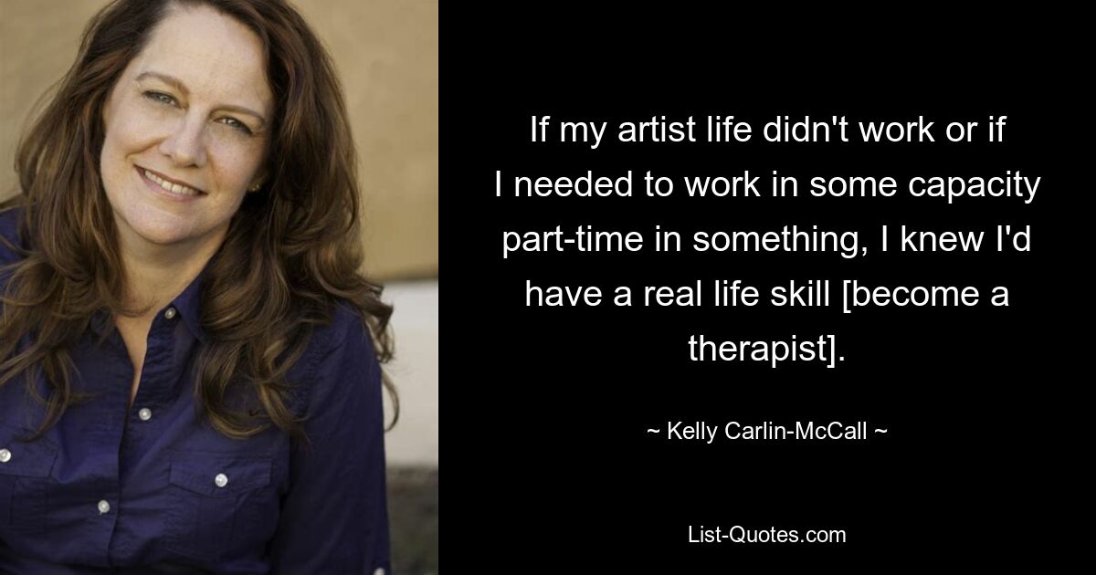 If my artist life didn't work or if I needed to work in some capacity part-time in something, I knew I'd have a real life skill [become a therapist]. — © Kelly Carlin-McCall