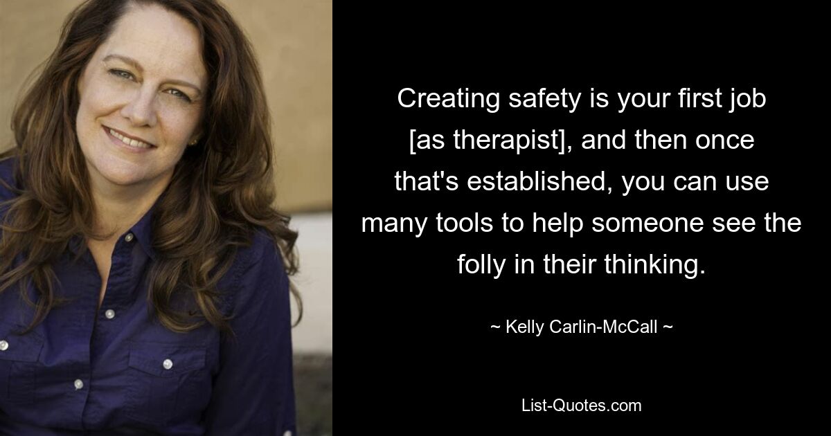 Creating safety is your first job [as therapist], and then once that's established, you can use many tools to help someone see the folly in their thinking. — © Kelly Carlin-McCall