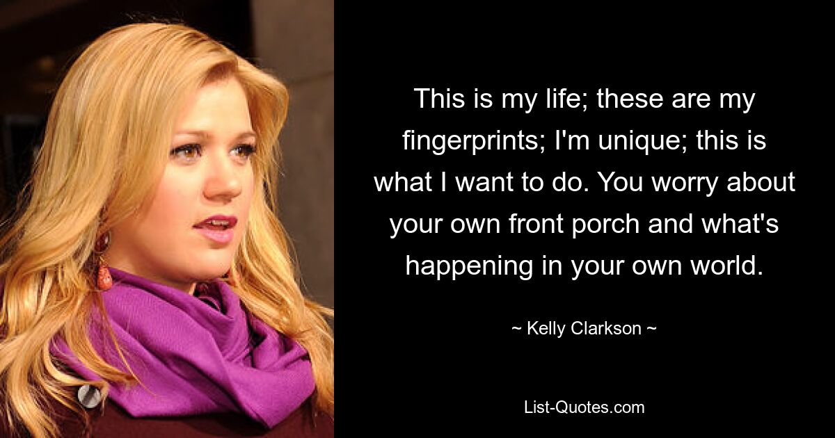 This is my life; these are my fingerprints; I'm unique; this is what I want to do. You worry about your own front porch and what's happening in your own world. — © Kelly Clarkson