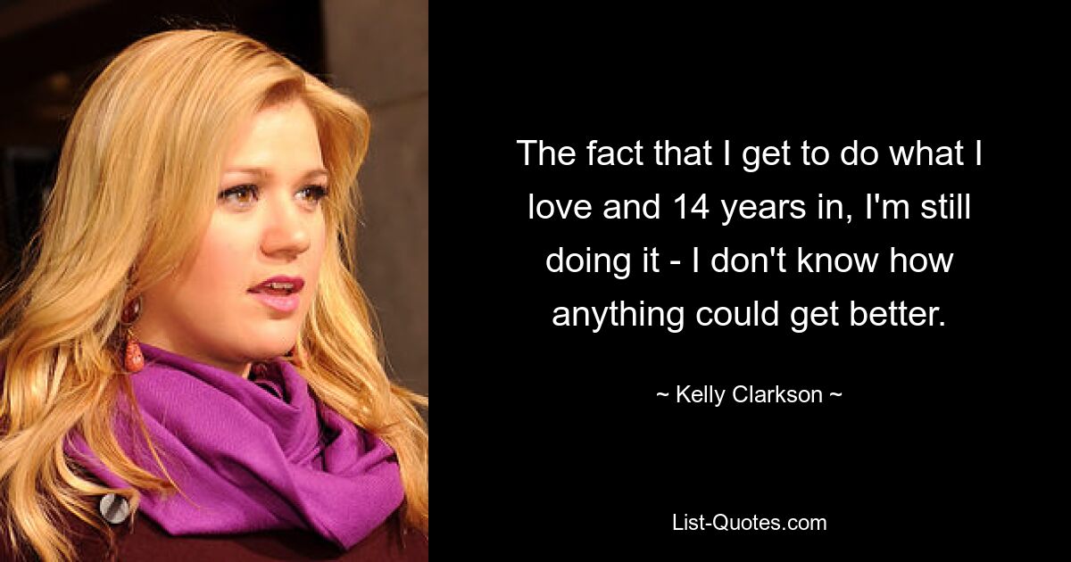 The fact that I get to do what I love and 14 years in, I'm still doing it - I don't know how anything could get better. — © Kelly Clarkson