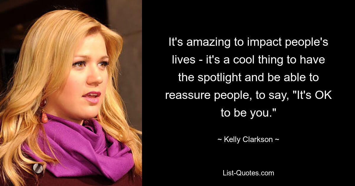 It's amazing to impact people's lives - it's a cool thing to have the spotlight and be able to reassure people, to say, "It's OK to be you." — © Kelly Clarkson