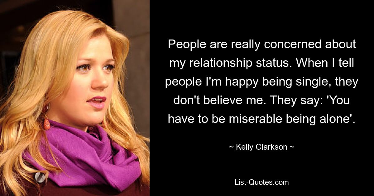 People are really concerned about my relationship status. When I tell people I'm happy being single, they don't believe me. They say: 'You have to be miserable being alone'. — © Kelly Clarkson