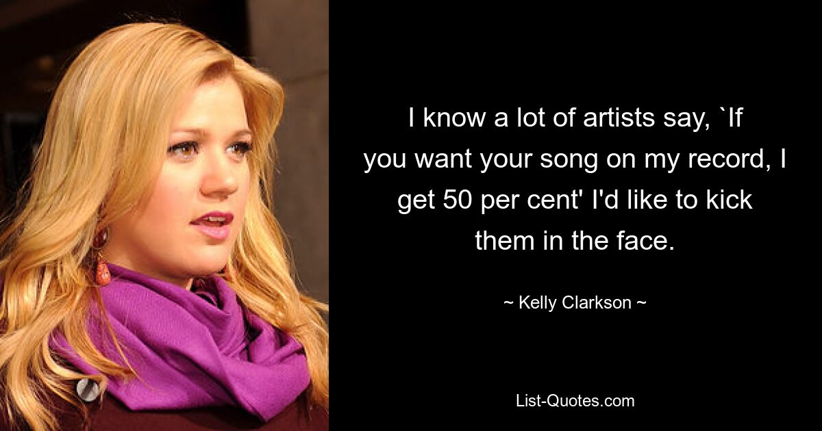 I know a lot of artists say, `If you want your song on my record, I get 50 per cent' I'd like to kick them in the face. — © Kelly Clarkson