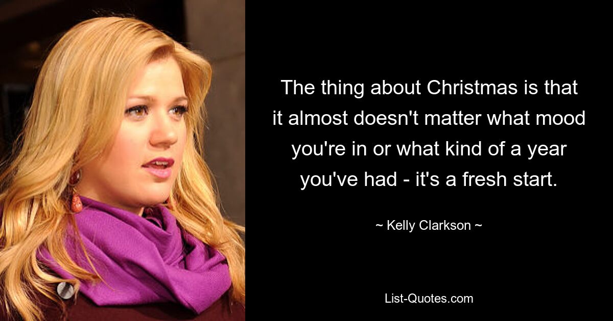 The thing about Christmas is that it almost doesn't matter what mood you're in or what kind of a year you've had - it's a fresh start. — © Kelly Clarkson