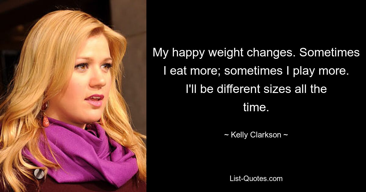 My happy weight changes. Sometimes I eat more; sometimes I play more. I'll be different sizes all the time. — © Kelly Clarkson