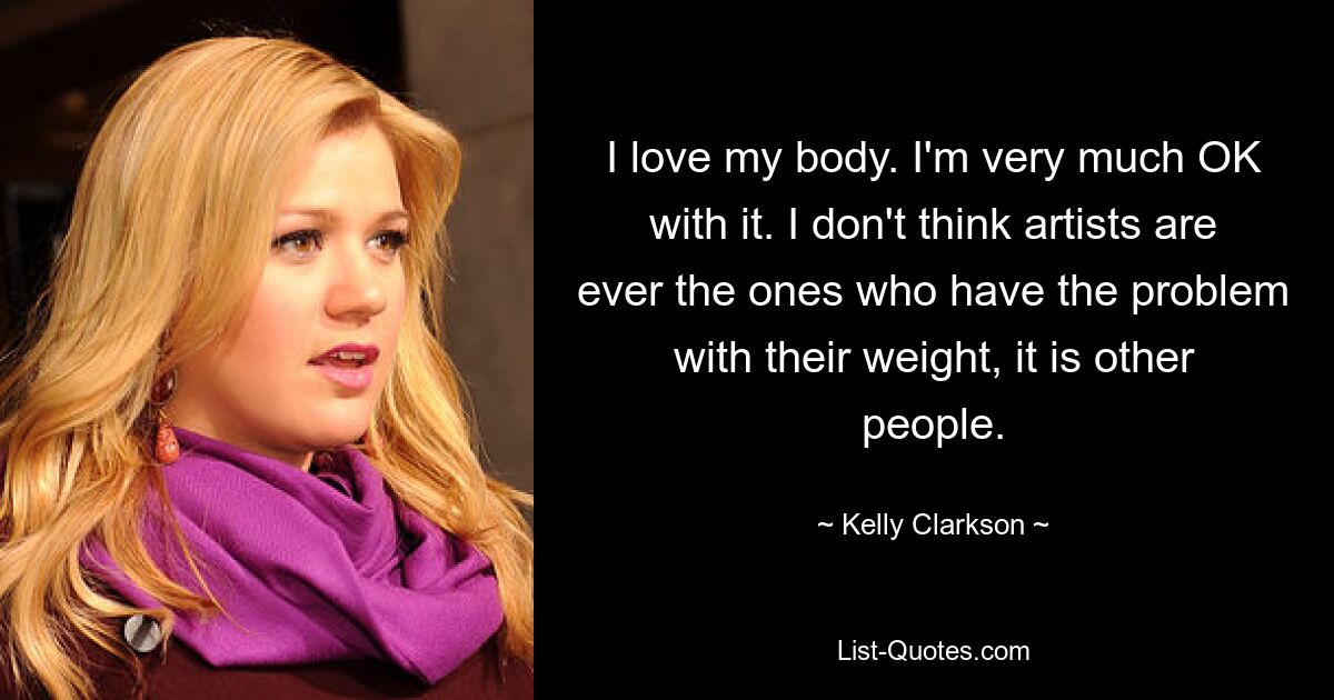 I love my body. I'm very much OK with it. I don't think artists are ever the ones who have the problem with their weight, it is other people. — © Kelly Clarkson