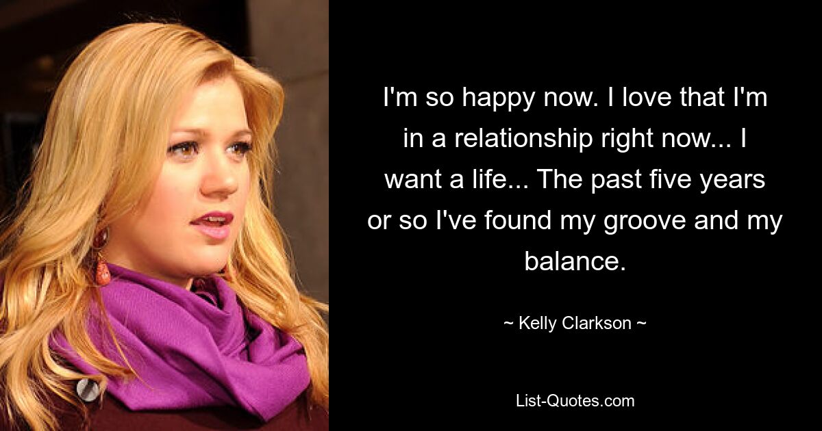 I'm so happy now. I love that I'm in a relationship right now... I want a life... The past five years or so I've found my groove and my balance. — © Kelly Clarkson