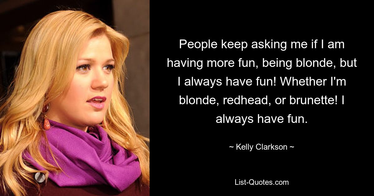 People keep asking me if I am having more fun, being blonde, but I always have fun! Whether I'm blonde, redhead, or brunette! I always have fun. — © Kelly Clarkson