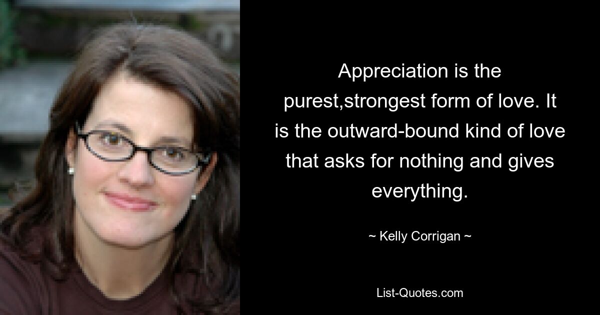 Appreciation is the purest,strongest form of love. It is the outward-bound kind of love that asks for nothing and gives everything. — © Kelly Corrigan