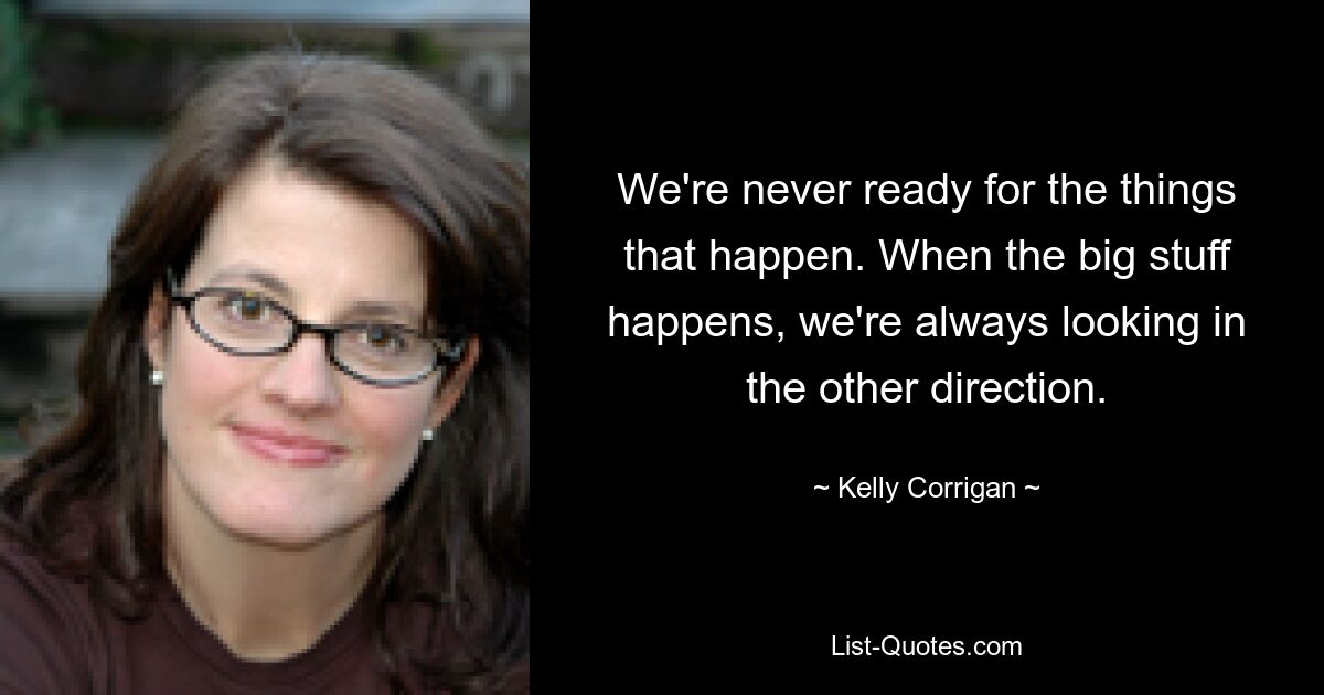 We're never ready for the things that happen. When the big stuff happens, we're always looking in the other direction. — © Kelly Corrigan