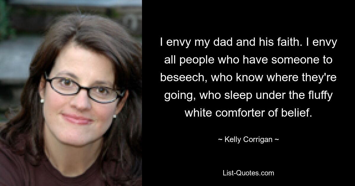 I envy my dad and his faith. I envy all people who have someone to beseech, who know where they're going, who sleep under the fluffy white comforter of belief. — © Kelly Corrigan