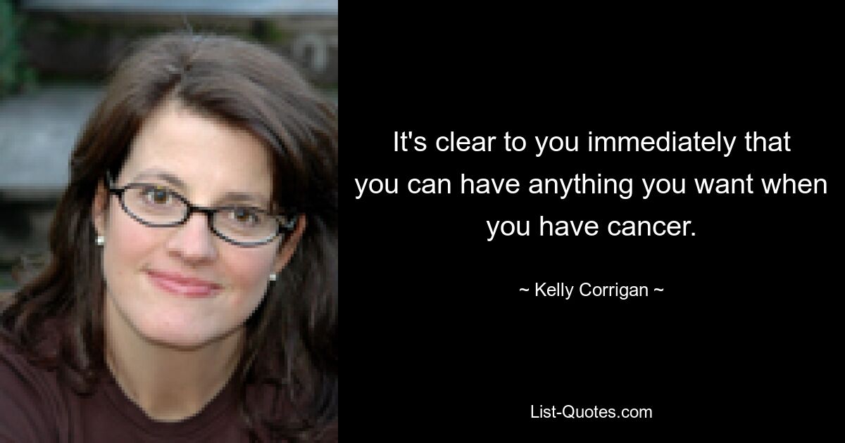 It's clear to you immediately that you can have anything you want when you have cancer. — © Kelly Corrigan